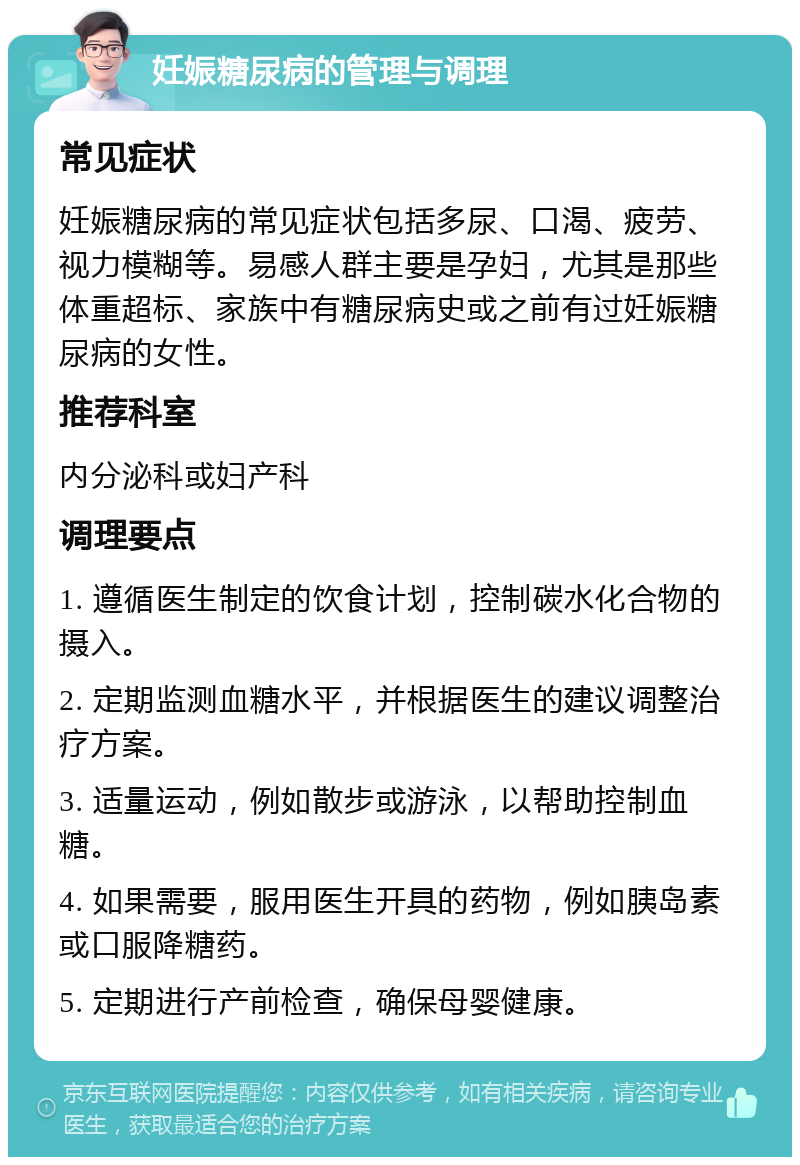 妊娠糖尿病的管理与调理 常见症状 妊娠糖尿病的常见症状包括多尿、口渴、疲劳、视力模糊等。易感人群主要是孕妇，尤其是那些体重超标、家族中有糖尿病史或之前有过妊娠糖尿病的女性。 推荐科室 内分泌科或妇产科 调理要点 1. 遵循医生制定的饮食计划，控制碳水化合物的摄入。 2. 定期监测血糖水平，并根据医生的建议调整治疗方案。 3. 适量运动，例如散步或游泳，以帮助控制血糖。 4. 如果需要，服用医生开具的药物，例如胰岛素或口服降糖药。 5. 定期进行产前检查，确保母婴健康。