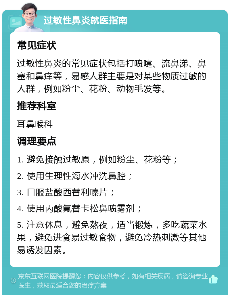 过敏性鼻炎就医指南 常见症状 过敏性鼻炎的常见症状包括打喷嚏、流鼻涕、鼻塞和鼻痒等，易感人群主要是对某些物质过敏的人群，例如粉尘、花粉、动物毛发等。 推荐科室 耳鼻喉科 调理要点 1. 避免接触过敏原，例如粉尘、花粉等； 2. 使用生理性海水冲洗鼻腔； 3. 口服盐酸西替利嗪片； 4. 使用丙酸氟替卡松鼻喷雾剂； 5. 注意休息，避免熬夜，适当锻炼，多吃蔬菜水果，避免进食易过敏食物，避免冷热刺激等其他易诱发因素。