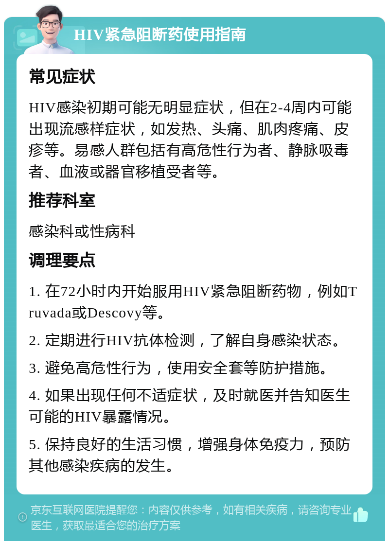 HIV紧急阻断药使用指南 常见症状 HIV感染初期可能无明显症状，但在2-4周内可能出现流感样症状，如发热、头痛、肌肉疼痛、皮疹等。易感人群包括有高危性行为者、静脉吸毒者、血液或器官移植受者等。 推荐科室 感染科或性病科 调理要点 1. 在72小时内开始服用HIV紧急阻断药物，例如Truvada或Descovy等。 2. 定期进行HIV抗体检测，了解自身感染状态。 3. 避免高危性行为，使用安全套等防护措施。 4. 如果出现任何不适症状，及时就医并告知医生可能的HIV暴露情况。 5. 保持良好的生活习惯，增强身体免疫力，预防其他感染疾病的发生。