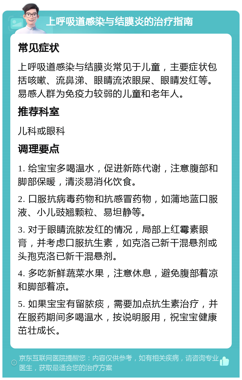 上呼吸道感染与结膜炎的治疗指南 常见症状 上呼吸道感染与结膜炎常见于儿童，主要症状包括咳嗽、流鼻涕、眼睛流浓眼屎、眼睛发红等。易感人群为免疫力较弱的儿童和老年人。 推荐科室 儿科或眼科 调理要点 1. 给宝宝多喝温水，促进新陈代谢，注意腹部和脚部保暖，清淡易消化饮食。 2. 口服抗病毒药物和抗感冒药物，如蒲地蓝口服液、小儿豉翘颗粒、易坦静等。 3. 对于眼睛流脓发红的情况，局部上红霉素眼膏，并考虑口服抗生素，如克洛己新干混悬剂或头孢克洛已新干混悬剂。 4. 多吃新鲜蔬菜水果，注意休息，避免腹部着凉和脚部着凉。 5. 如果宝宝有留脓痰，需要加点抗生素治疗，并在服药期间多喝温水，按说明服用，祝宝宝健康茁壮成长。