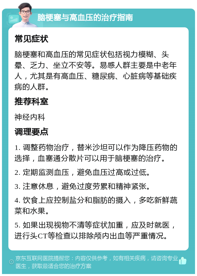 脑梗塞与高血压的治疗指南 常见症状 脑梗塞和高血压的常见症状包括视力模糊、头晕、乏力、坐立不安等。易感人群主要是中老年人，尤其是有高血压、糖尿病、心脏病等基础疾病的人群。 推荐科室 神经内科 调理要点 1. 调整药物治疗，替米沙坦可以作为降压药物的选择，血塞通分散片可以用于脑梗塞的治疗。 2. 定期监测血压，避免血压过高或过低。 3. 注意休息，避免过度劳累和精神紧张。 4. 饮食上应控制盐分和脂肪的摄入，多吃新鲜蔬菜和水果。 5. 如果出现视物不清等症状加重，应及时就医，进行头CT等检查以排除颅内出血等严重情况。