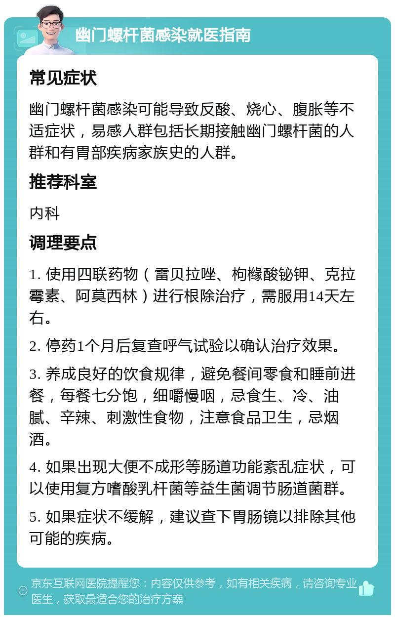 幽门螺杆菌感染就医指南 常见症状 幽门螺杆菌感染可能导致反酸、烧心、腹胀等不适症状，易感人群包括长期接触幽门螺杆菌的人群和有胃部疾病家族史的人群。 推荐科室 内科 调理要点 1. 使用四联药物（雷贝拉唑、枸橼酸铋钾、克拉霉素、阿莫西林）进行根除治疗，需服用14天左右。 2. 停药1个月后复查呼气试验以确认治疗效果。 3. 养成良好的饮食规律，避免餐间零食和睡前进餐，每餐七分饱，细嚼慢咽，忌食生、冷、油腻、辛辣、刺激性食物，注意食品卫生，忌烟酒。 4. 如果出现大便不成形等肠道功能紊乱症状，可以使用复方嗜酸乳杆菌等益生菌调节肠道菌群。 5. 如果症状不缓解，建议查下胃肠镜以排除其他可能的疾病。