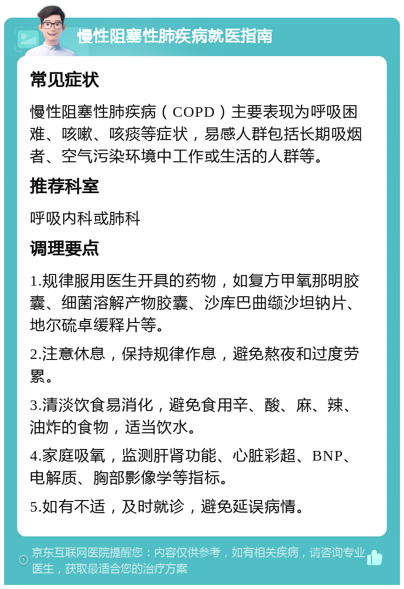 慢性阻塞性肺疾病就医指南 常见症状 慢性阻塞性肺疾病（COPD）主要表现为呼吸困难、咳嗽、咳痰等症状，易感人群包括长期吸烟者、空气污染环境中工作或生活的人群等。 推荐科室 呼吸内科或肺科 调理要点 1.规律服用医生开具的药物，如复方甲氧那明胶囊、细菌溶解产物胶囊、沙库巴曲缬沙坦钠片、地尔硫卓缓释片等。 2.注意休息，保持规律作息，避免熬夜和过度劳累。 3.清淡饮食易消化，避免食用辛、酸、麻、辣、油炸的食物，适当饮水。 4.家庭吸氧，监测肝肾功能、心脏彩超、BNP、电解质、胸部影像学等指标。 5.如有不适，及时就诊，避免延误病情。