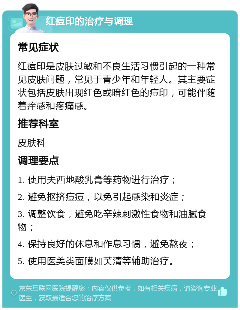 红痘印的治疗与调理 常见症状 红痘印是皮肤过敏和不良生活习惯引起的一种常见皮肤问题，常见于青少年和年轻人。其主要症状包括皮肤出现红色或暗红色的痘印，可能伴随着痒感和疼痛感。 推荐科室 皮肤科 调理要点 1. 使用夫西地酸乳膏等药物进行治疗； 2. 避免抠挤痘痘，以免引起感染和炎症； 3. 调整饮食，避免吃辛辣刺激性食物和油腻食物； 4. 保持良好的休息和作息习惯，避免熬夜； 5. 使用医美类面膜如芙清等辅助治疗。