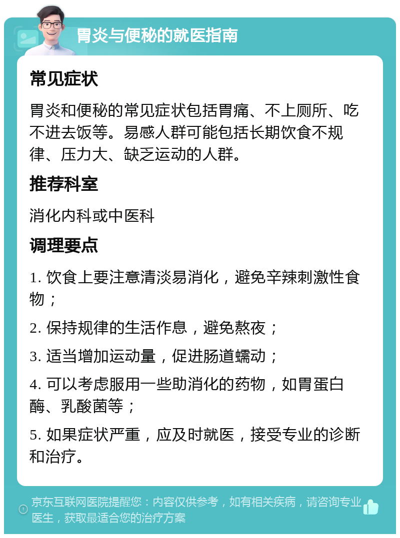 胃炎与便秘的就医指南 常见症状 胃炎和便秘的常见症状包括胃痛、不上厕所、吃不进去饭等。易感人群可能包括长期饮食不规律、压力大、缺乏运动的人群。 推荐科室 消化内科或中医科 调理要点 1. 饮食上要注意清淡易消化，避免辛辣刺激性食物； 2. 保持规律的生活作息，避免熬夜； 3. 适当增加运动量，促进肠道蠕动； 4. 可以考虑服用一些助消化的药物，如胃蛋白酶、乳酸菌等； 5. 如果症状严重，应及时就医，接受专业的诊断和治疗。