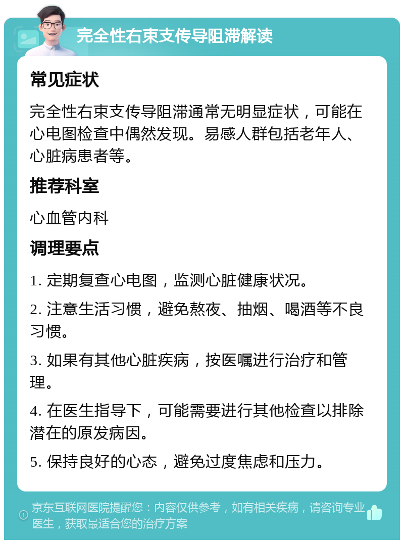 完全性右束支传导阻滞解读 常见症状 完全性右束支传导阻滞通常无明显症状，可能在心电图检查中偶然发现。易感人群包括老年人、心脏病患者等。 推荐科室 心血管内科 调理要点 1. 定期复查心电图，监测心脏健康状况。 2. 注意生活习惯，避免熬夜、抽烟、喝酒等不良习惯。 3. 如果有其他心脏疾病，按医嘱进行治疗和管理。 4. 在医生指导下，可能需要进行其他检查以排除潜在的原发病因。 5. 保持良好的心态，避免过度焦虑和压力。