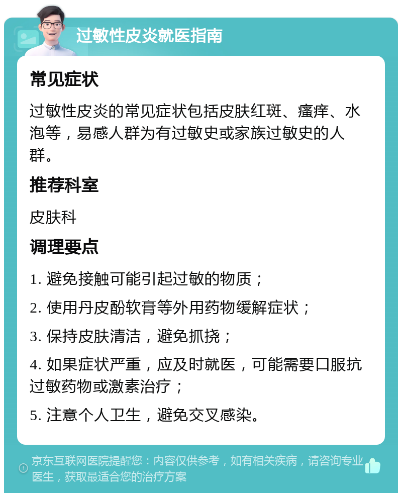 过敏性皮炎就医指南 常见症状 过敏性皮炎的常见症状包括皮肤红斑、瘙痒、水泡等，易感人群为有过敏史或家族过敏史的人群。 推荐科室 皮肤科 调理要点 1. 避免接触可能引起过敏的物质； 2. 使用丹皮酚软膏等外用药物缓解症状； 3. 保持皮肤清洁，避免抓挠； 4. 如果症状严重，应及时就医，可能需要口服抗过敏药物或激素治疗； 5. 注意个人卫生，避免交叉感染。