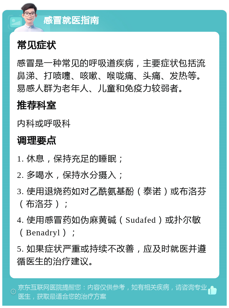 感冒就医指南 常见症状 感冒是一种常见的呼吸道疾病，主要症状包括流鼻涕、打喷嚏、咳嗽、喉咙痛、头痛、发热等。易感人群为老年人、儿童和免疫力较弱者。 推荐科室 内科或呼吸科 调理要点 1. 休息，保持充足的睡眠； 2. 多喝水，保持水分摄入； 3. 使用退烧药如对乙酰氨基酚（泰诺）或布洛芬（布洛芬）； 4. 使用感冒药如伪麻黄碱（Sudafed）或扑尔敏（Benadryl）； 5. 如果症状严重或持续不改善，应及时就医并遵循医生的治疗建议。