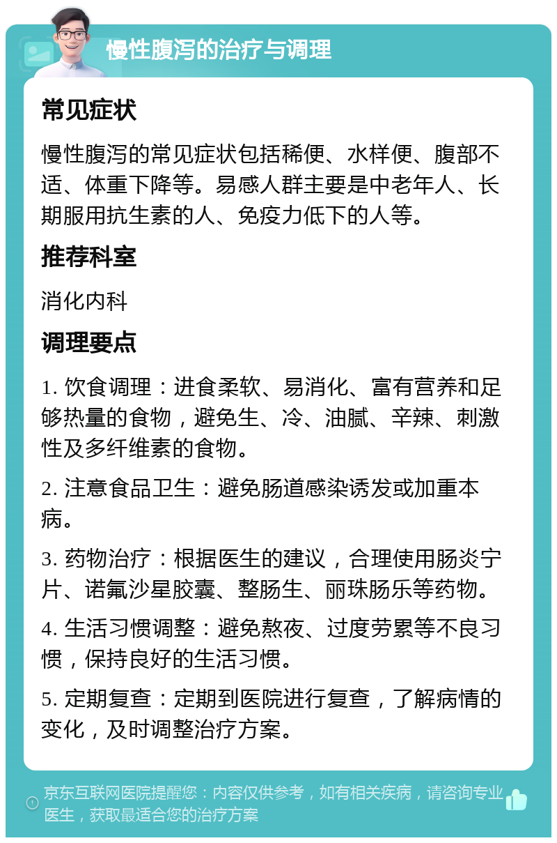 慢性腹泻的治疗与调理 常见症状 慢性腹泻的常见症状包括稀便、水样便、腹部不适、体重下降等。易感人群主要是中老年人、长期服用抗生素的人、免疫力低下的人等。 推荐科室 消化内科 调理要点 1. 饮食调理：进食柔软、易消化、富有营养和足够热量的食物，避免生、冷、油腻、辛辣、刺激性及多纤维素的食物。 2. 注意食品卫生：避免肠道感染诱发或加重本病。 3. 药物治疗：根据医生的建议，合理使用肠炎宁片、诺氟沙星胶囊、整肠生、丽珠肠乐等药物。 4. 生活习惯调整：避免熬夜、过度劳累等不良习惯，保持良好的生活习惯。 5. 定期复查：定期到医院进行复查，了解病情的变化，及时调整治疗方案。