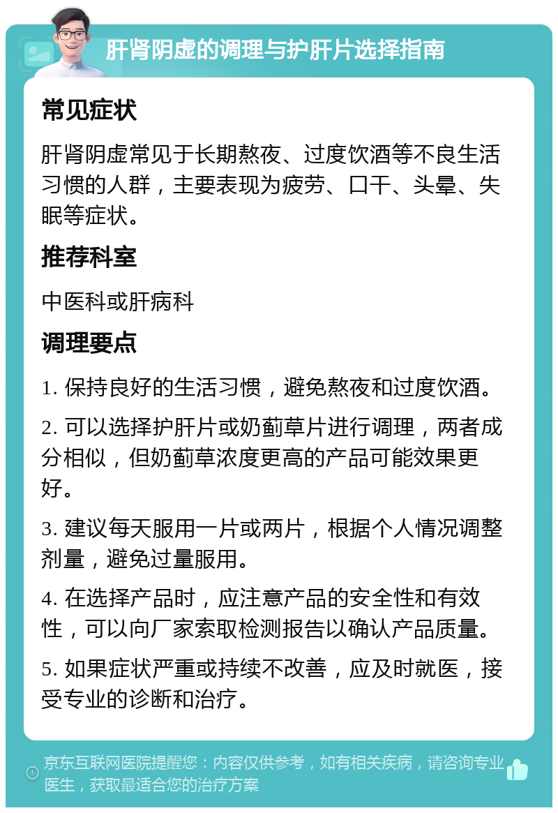 肝肾阴虚的调理与护肝片选择指南 常见症状 肝肾阴虚常见于长期熬夜、过度饮酒等不良生活习惯的人群，主要表现为疲劳、口干、头晕、失眠等症状。 推荐科室 中医科或肝病科 调理要点 1. 保持良好的生活习惯，避免熬夜和过度饮酒。 2. 可以选择护肝片或奶蓟草片进行调理，两者成分相似，但奶蓟草浓度更高的产品可能效果更好。 3. 建议每天服用一片或两片，根据个人情况调整剂量，避免过量服用。 4. 在选择产品时，应注意产品的安全性和有效性，可以向厂家索取检测报告以确认产品质量。 5. 如果症状严重或持续不改善，应及时就医，接受专业的诊断和治疗。