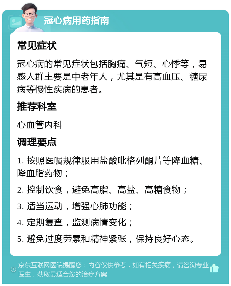 冠心病用药指南 常见症状 冠心病的常见症状包括胸痛、气短、心悸等，易感人群主要是中老年人，尤其是有高血压、糖尿病等慢性疾病的患者。 推荐科室 心血管内科 调理要点 1. 按照医嘱规律服用盐酸吡格列酮片等降血糖、降血脂药物； 2. 控制饮食，避免高脂、高盐、高糖食物； 3. 适当运动，增强心肺功能； 4. 定期复查，监测病情变化； 5. 避免过度劳累和精神紧张，保持良好心态。