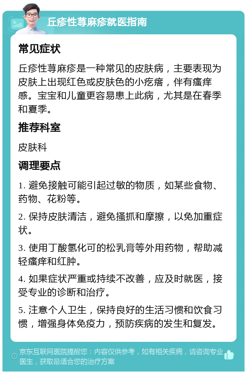 丘疹性荨麻疹就医指南 常见症状 丘疹性荨麻疹是一种常见的皮肤病，主要表现为皮肤上出现红色或皮肤色的小疙瘩，伴有瘙痒感。宝宝和儿童更容易患上此病，尤其是在春季和夏季。 推荐科室 皮肤科 调理要点 1. 避免接触可能引起过敏的物质，如某些食物、药物、花粉等。 2. 保持皮肤清洁，避免搔抓和摩擦，以免加重症状。 3. 使用丁酸氢化可的松乳膏等外用药物，帮助减轻瘙痒和红肿。 4. 如果症状严重或持续不改善，应及时就医，接受专业的诊断和治疗。 5. 注意个人卫生，保持良好的生活习惯和饮食习惯，增强身体免疫力，预防疾病的发生和复发。