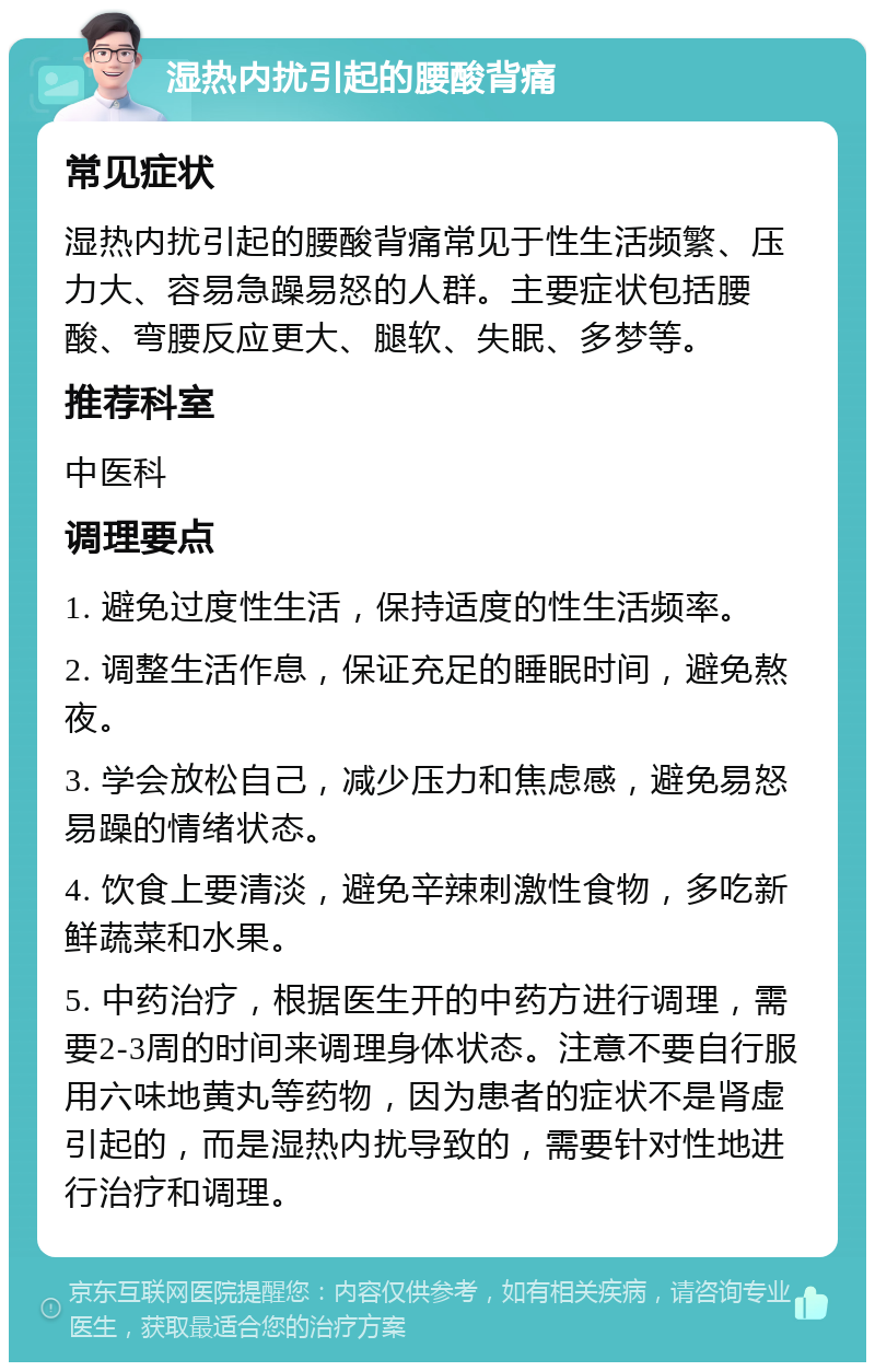 湿热内扰引起的腰酸背痛 常见症状 湿热内扰引起的腰酸背痛常见于性生活频繁、压力大、容易急躁易怒的人群。主要症状包括腰酸、弯腰反应更大、腿软、失眠、多梦等。 推荐科室 中医科 调理要点 1. 避免过度性生活，保持适度的性生活频率。 2. 调整生活作息，保证充足的睡眠时间，避免熬夜。 3. 学会放松自己，减少压力和焦虑感，避免易怒易躁的情绪状态。 4. 饮食上要清淡，避免辛辣刺激性食物，多吃新鲜蔬菜和水果。 5. 中药治疗，根据医生开的中药方进行调理，需要2-3周的时间来调理身体状态。注意不要自行服用六味地黄丸等药物，因为患者的症状不是肾虚引起的，而是湿热内扰导致的，需要针对性地进行治疗和调理。