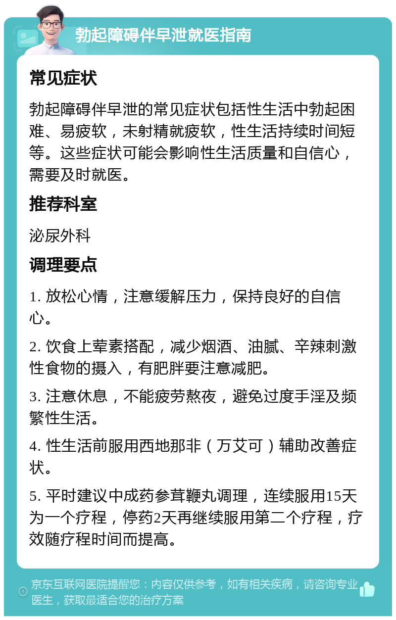 勃起障碍伴早泄就医指南 常见症状 勃起障碍伴早泄的常见症状包括性生活中勃起困难、易疲软，未射精就疲软，性生活持续时间短等。这些症状可能会影响性生活质量和自信心，需要及时就医。 推荐科室 泌尿外科 调理要点 1. 放松心情，注意缓解压力，保持良好的自信心。 2. 饮食上荤素搭配，减少烟酒、油腻、辛辣刺激性食物的摄入，有肥胖要注意减肥。 3. 注意休息，不能疲劳熬夜，避免过度手淫及频繁性生活。 4. 性生活前服用西地那非（万艾可）辅助改善症状。 5. 平时建议中成药参茸鞭丸调理，连续服用15天为一个疗程，停药2天再继续服用第二个疗程，疗效随疗程时间而提高。