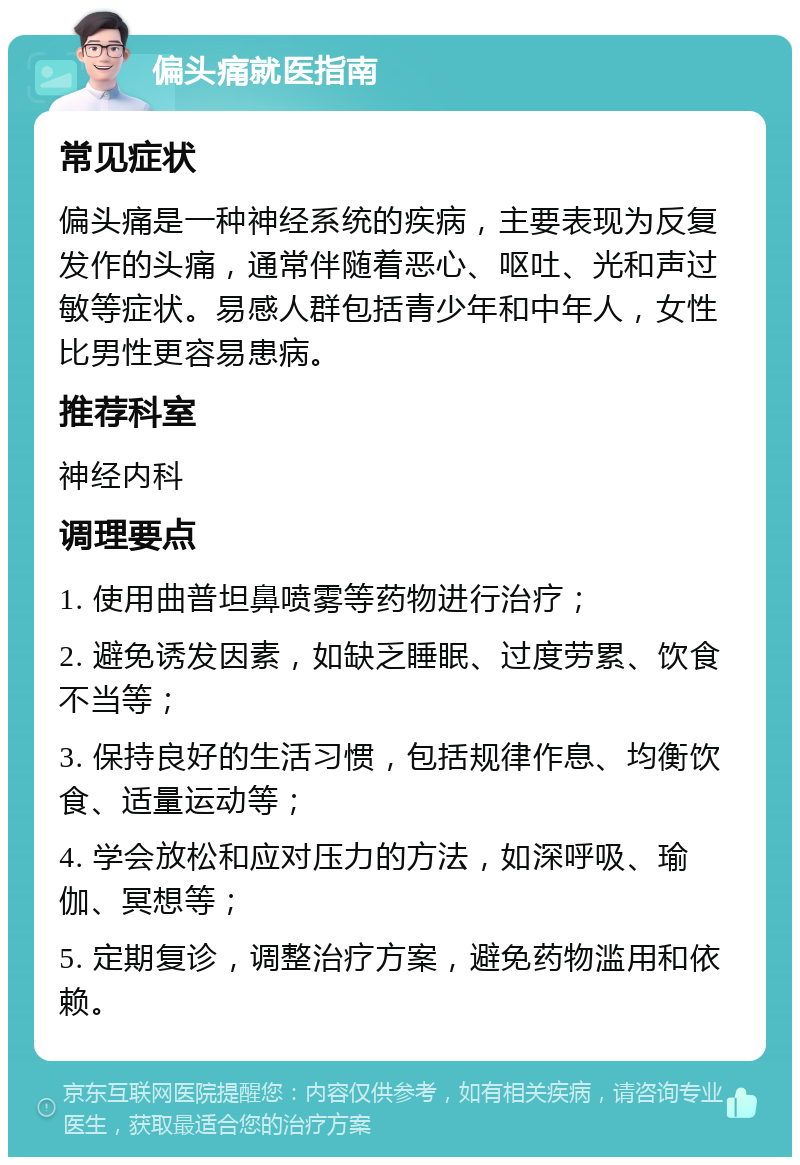 偏头痛就医指南 常见症状 偏头痛是一种神经系统的疾病，主要表现为反复发作的头痛，通常伴随着恶心、呕吐、光和声过敏等症状。易感人群包括青少年和中年人，女性比男性更容易患病。 推荐科室 神经内科 调理要点 1. 使用曲普坦鼻喷雾等药物进行治疗； 2. 避免诱发因素，如缺乏睡眠、过度劳累、饮食不当等； 3. 保持良好的生活习惯，包括规律作息、均衡饮食、适量运动等； 4. 学会放松和应对压力的方法，如深呼吸、瑜伽、冥想等； 5. 定期复诊，调整治疗方案，避免药物滥用和依赖。