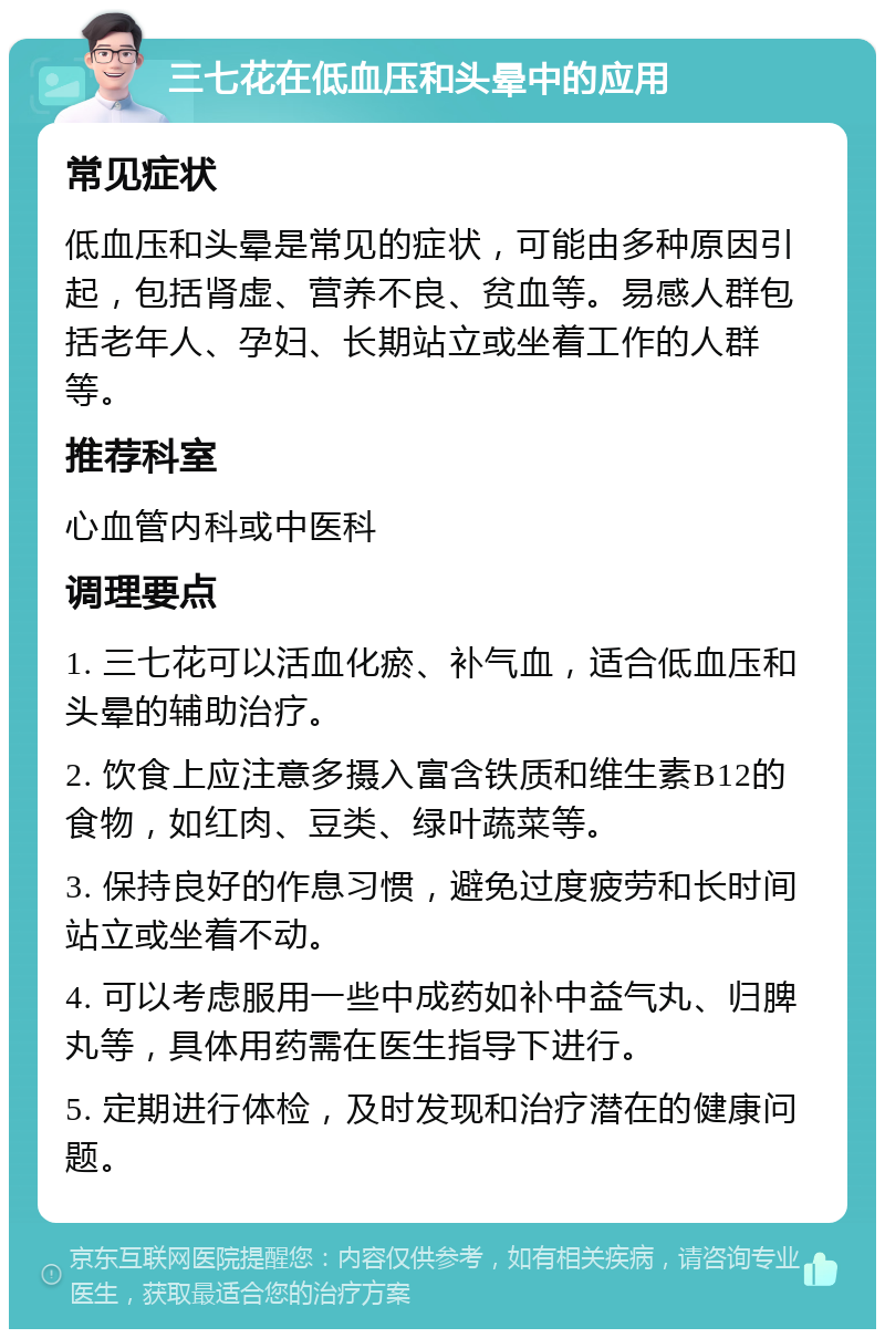 三七花在低血压和头晕中的应用 常见症状 低血压和头晕是常见的症状，可能由多种原因引起，包括肾虚、营养不良、贫血等。易感人群包括老年人、孕妇、长期站立或坐着工作的人群等。 推荐科室 心血管内科或中医科 调理要点 1. 三七花可以活血化瘀、补气血，适合低血压和头晕的辅助治疗。 2. 饮食上应注意多摄入富含铁质和维生素B12的食物，如红肉、豆类、绿叶蔬菜等。 3. 保持良好的作息习惯，避免过度疲劳和长时间站立或坐着不动。 4. 可以考虑服用一些中成药如补中益气丸、归脾丸等，具体用药需在医生指导下进行。 5. 定期进行体检，及时发现和治疗潜在的健康问题。