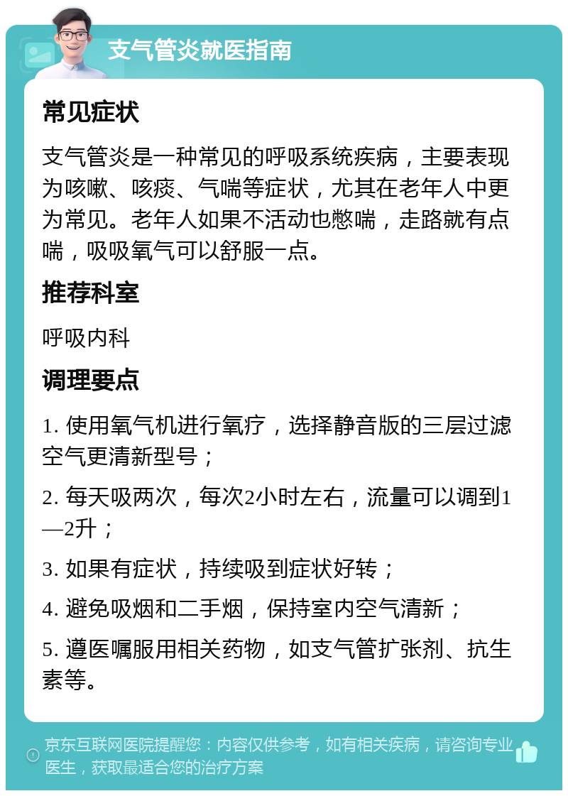 支气管炎就医指南 常见症状 支气管炎是一种常见的呼吸系统疾病，主要表现为咳嗽、咳痰、气喘等症状，尤其在老年人中更为常见。老年人如果不活动也憋喘，走路就有点喘，吸吸氧气可以舒服一点。 推荐科室 呼吸内科 调理要点 1. 使用氧气机进行氧疗，选择静音版的三层过滤空气更清新型号； 2. 每天吸两次，每次2小时左右，流量可以调到1—2升； 3. 如果有症状，持续吸到症状好转； 4. 避免吸烟和二手烟，保持室内空气清新； 5. 遵医嘱服用相关药物，如支气管扩张剂、抗生素等。