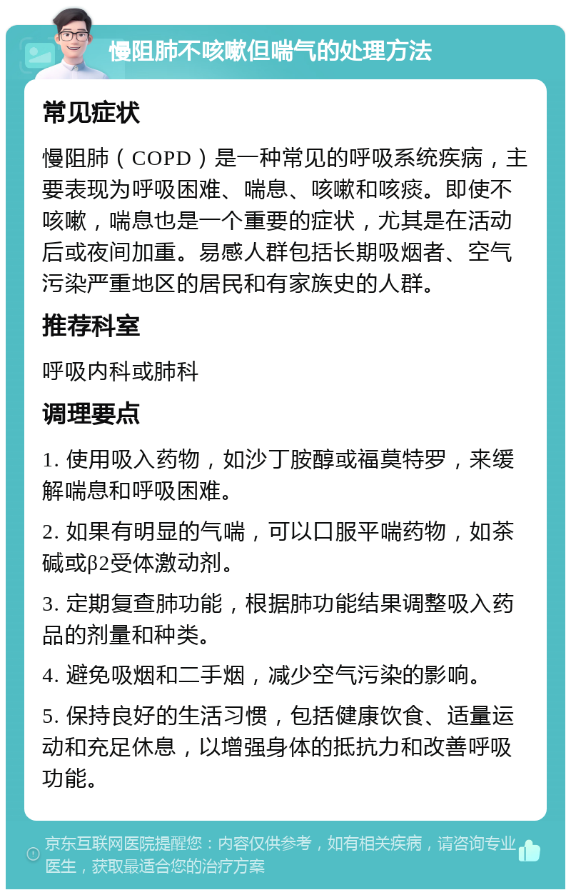 慢阻肺不咳嗽但喘气的处理方法 常见症状 慢阻肺（COPD）是一种常见的呼吸系统疾病，主要表现为呼吸困难、喘息、咳嗽和咳痰。即使不咳嗽，喘息也是一个重要的症状，尤其是在活动后或夜间加重。易感人群包括长期吸烟者、空气污染严重地区的居民和有家族史的人群。 推荐科室 呼吸内科或肺科 调理要点 1. 使用吸入药物，如沙丁胺醇或福莫特罗，来缓解喘息和呼吸困难。 2. 如果有明显的气喘，可以口服平喘药物，如茶碱或β2受体激动剂。 3. 定期复查肺功能，根据肺功能结果调整吸入药品的剂量和种类。 4. 避免吸烟和二手烟，减少空气污染的影响。 5. 保持良好的生活习惯，包括健康饮食、适量运动和充足休息，以增强身体的抵抗力和改善呼吸功能。