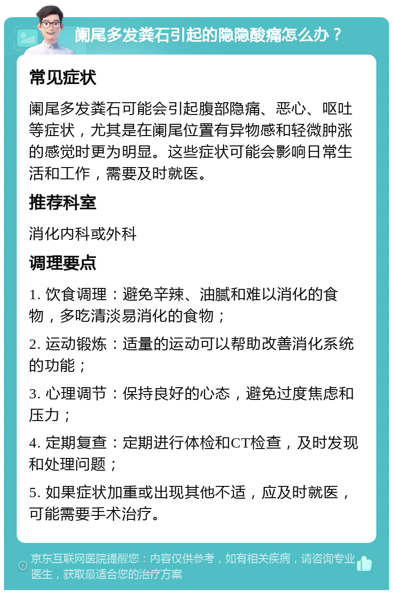 阑尾多发粪石引起的隐隐酸痛怎么办？ 常见症状 阑尾多发粪石可能会引起腹部隐痛、恶心、呕吐等症状，尤其是在阑尾位置有异物感和轻微肿涨的感觉时更为明显。这些症状可能会影响日常生活和工作，需要及时就医。 推荐科室 消化内科或外科 调理要点 1. 饮食调理：避免辛辣、油腻和难以消化的食物，多吃清淡易消化的食物； 2. 运动锻炼：适量的运动可以帮助改善消化系统的功能； 3. 心理调节：保持良好的心态，避免过度焦虑和压力； 4. 定期复查：定期进行体检和CT检查，及时发现和处理问题； 5. 如果症状加重或出现其他不适，应及时就医，可能需要手术治疗。