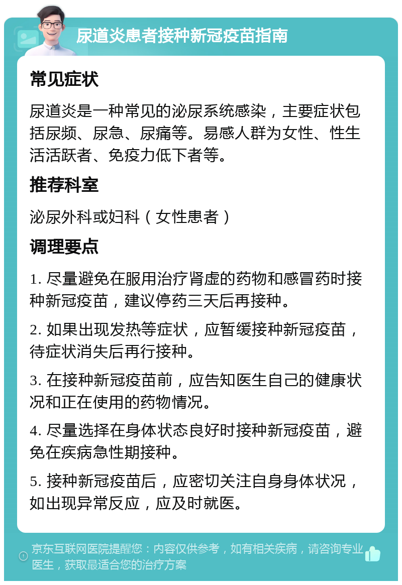 尿道炎患者接种新冠疫苗指南 常见症状 尿道炎是一种常见的泌尿系统感染，主要症状包括尿频、尿急、尿痛等。易感人群为女性、性生活活跃者、免疫力低下者等。 推荐科室 泌尿外科或妇科（女性患者） 调理要点 1. 尽量避免在服用治疗肾虚的药物和感冒药时接种新冠疫苗，建议停药三天后再接种。 2. 如果出现发热等症状，应暂缓接种新冠疫苗，待症状消失后再行接种。 3. 在接种新冠疫苗前，应告知医生自己的健康状况和正在使用的药物情况。 4. 尽量选择在身体状态良好时接种新冠疫苗，避免在疾病急性期接种。 5. 接种新冠疫苗后，应密切关注自身身体状况，如出现异常反应，应及时就医。