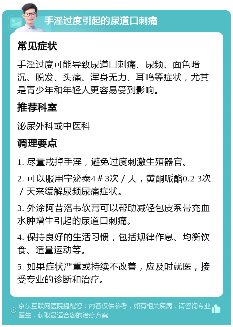 手淫过度引起的尿道口刺痛 常见症状 手淫过度可能导致尿道口刺痛、尿频、面色暗沉、脱发、头痛、浑身无力、耳鸣等症状，尤其是青少年和年轻人更容易受到影响。 推荐科室 泌尿外科或中医科 调理要点 1. 尽量戒掉手淫，避免过度刺激生殖器官。 2. 可以服用宁泌泰4＃3次／天，黄酮哌酯0.2 3次／天来缓解尿频尿痛症状。 3. 外涂阿昔洛韦软膏可以帮助减轻包皮系带充血水肿增生引起的尿道口刺痛。 4. 保持良好的生活习惯，包括规律作息、均衡饮食、适量运动等。 5. 如果症状严重或持续不改善，应及时就医，接受专业的诊断和治疗。