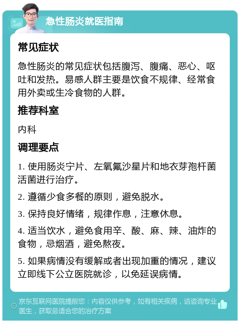 急性肠炎就医指南 常见症状 急性肠炎的常见症状包括腹泻、腹痛、恶心、呕吐和发热。易感人群主要是饮食不规律、经常食用外卖或生冷食物的人群。 推荐科室 内科 调理要点 1. 使用肠炎宁片、左氧氟沙星片和地衣芽孢杆菌活菌进行治疗。 2. 遵循少食多餐的原则，避免脱水。 3. 保持良好情绪，规律作息，注意休息。 4. 适当饮水，避免食用辛、酸、麻、辣、油炸的食物，忌烟酒，避免熬夜。 5. 如果病情没有缓解或者出现加重的情况，建议立即线下公立医院就诊，以免延误病情。