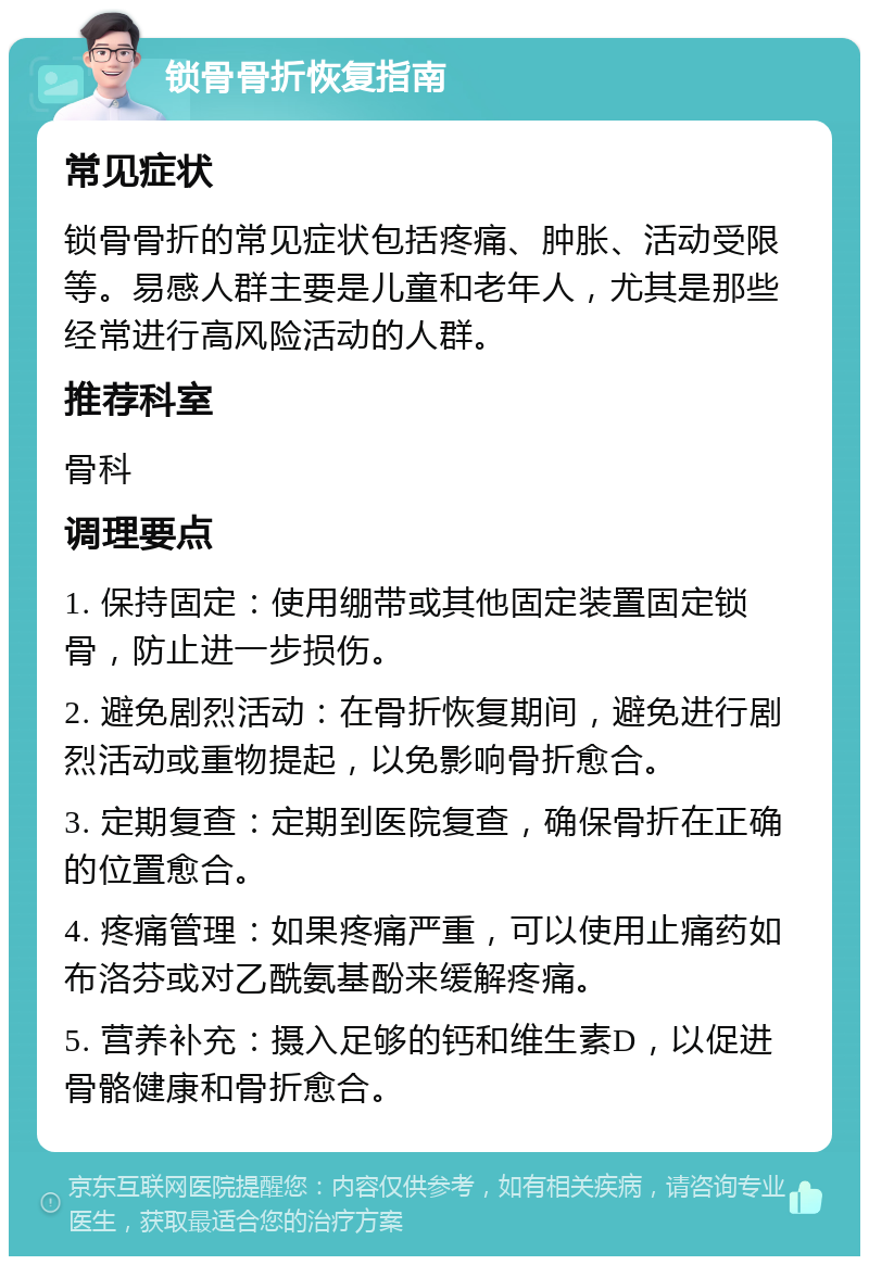 锁骨骨折恢复指南 常见症状 锁骨骨折的常见症状包括疼痛、肿胀、活动受限等。易感人群主要是儿童和老年人，尤其是那些经常进行高风险活动的人群。 推荐科室 骨科 调理要点 1. 保持固定：使用绷带或其他固定装置固定锁骨，防止进一步损伤。 2. 避免剧烈活动：在骨折恢复期间，避免进行剧烈活动或重物提起，以免影响骨折愈合。 3. 定期复查：定期到医院复查，确保骨折在正确的位置愈合。 4. 疼痛管理：如果疼痛严重，可以使用止痛药如布洛芬或对乙酰氨基酚来缓解疼痛。 5. 营养补充：摄入足够的钙和维生素D，以促进骨骼健康和骨折愈合。