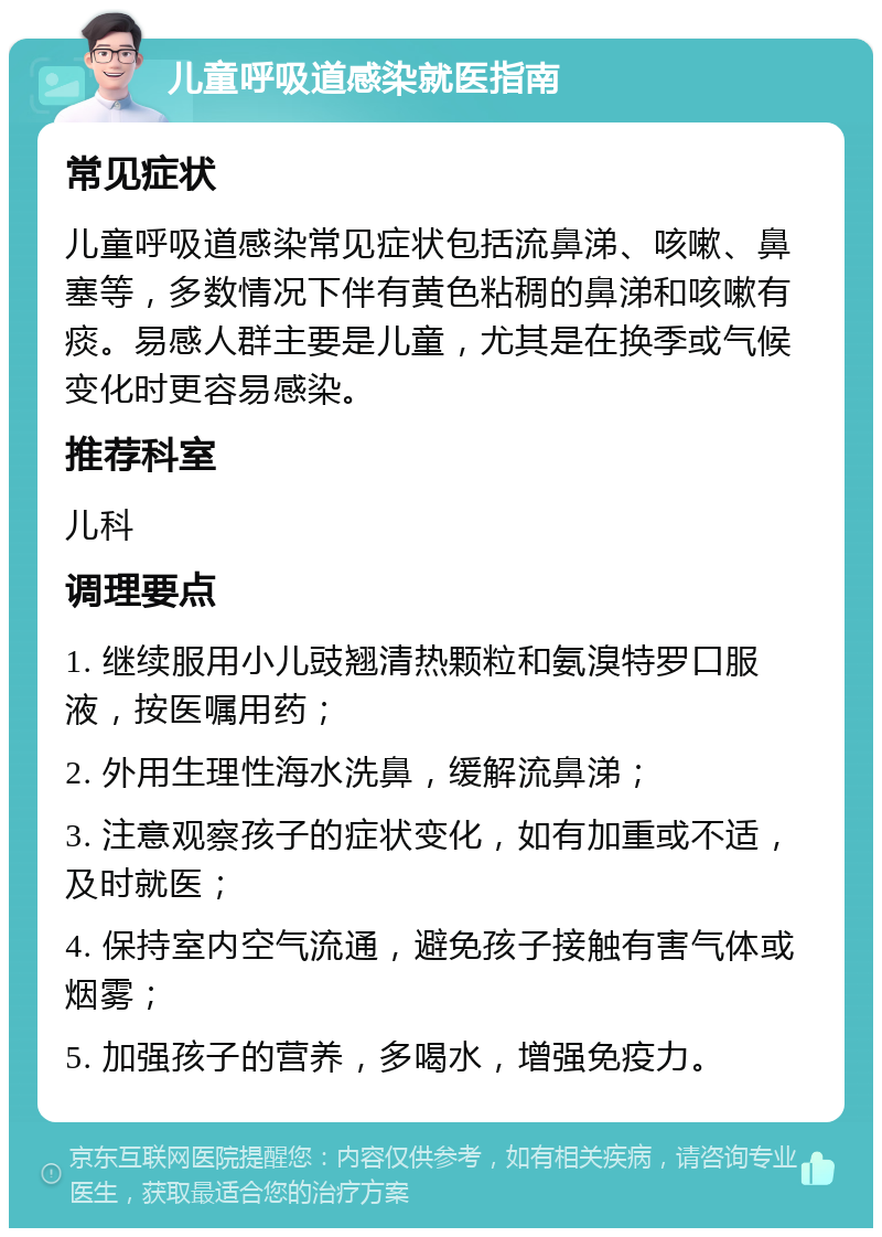 儿童呼吸道感染就医指南 常见症状 儿童呼吸道感染常见症状包括流鼻涕、咳嗽、鼻塞等，多数情况下伴有黄色粘稠的鼻涕和咳嗽有痰。易感人群主要是儿童，尤其是在换季或气候变化时更容易感染。 推荐科室 儿科 调理要点 1. 继续服用小儿豉翘清热颗粒和氨溴特罗口服液，按医嘱用药； 2. 外用生理性海水洗鼻，缓解流鼻涕； 3. 注意观察孩子的症状变化，如有加重或不适，及时就医； 4. 保持室内空气流通，避免孩子接触有害气体或烟雾； 5. 加强孩子的营养，多喝水，增强免疫力。