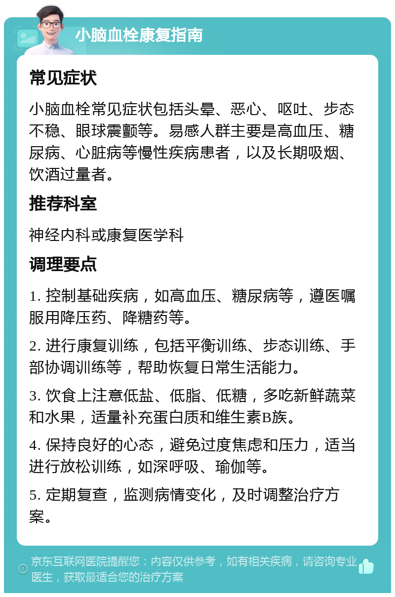 小脑血栓康复指南 常见症状 小脑血栓常见症状包括头晕、恶心、呕吐、步态不稳、眼球震颤等。易感人群主要是高血压、糖尿病、心脏病等慢性疾病患者，以及长期吸烟、饮酒过量者。 推荐科室 神经内科或康复医学科 调理要点 1. 控制基础疾病，如高血压、糖尿病等，遵医嘱服用降压药、降糖药等。 2. 进行康复训练，包括平衡训练、步态训练、手部协调训练等，帮助恢复日常生活能力。 3. 饮食上注意低盐、低脂、低糖，多吃新鲜蔬菜和水果，适量补充蛋白质和维生素B族。 4. 保持良好的心态，避免过度焦虑和压力，适当进行放松训练，如深呼吸、瑜伽等。 5. 定期复查，监测病情变化，及时调整治疗方案。