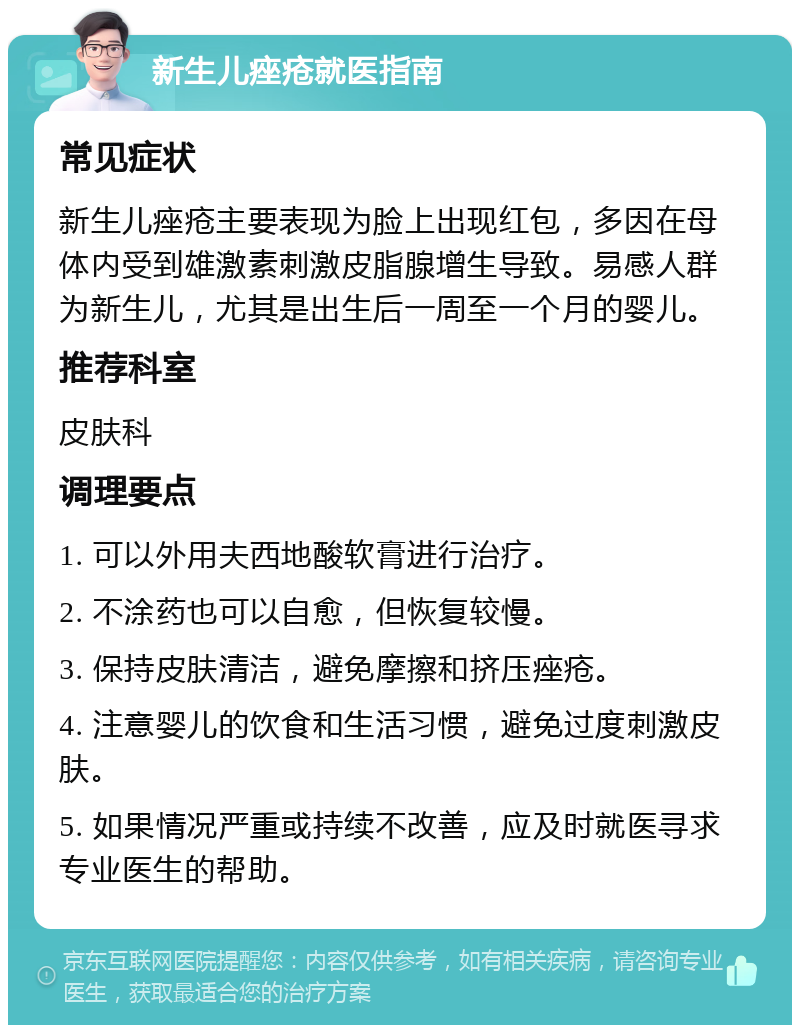 新生儿痤疮就医指南 常见症状 新生儿痤疮主要表现为脸上出现红包，多因在母体内受到雄激素刺激皮脂腺增生导致。易感人群为新生儿，尤其是出生后一周至一个月的婴儿。 推荐科室 皮肤科 调理要点 1. 可以外用夫西地酸软膏进行治疗。 2. 不涂药也可以自愈，但恢复较慢。 3. 保持皮肤清洁，避免摩擦和挤压痤疮。 4. 注意婴儿的饮食和生活习惯，避免过度刺激皮肤。 5. 如果情况严重或持续不改善，应及时就医寻求专业医生的帮助。