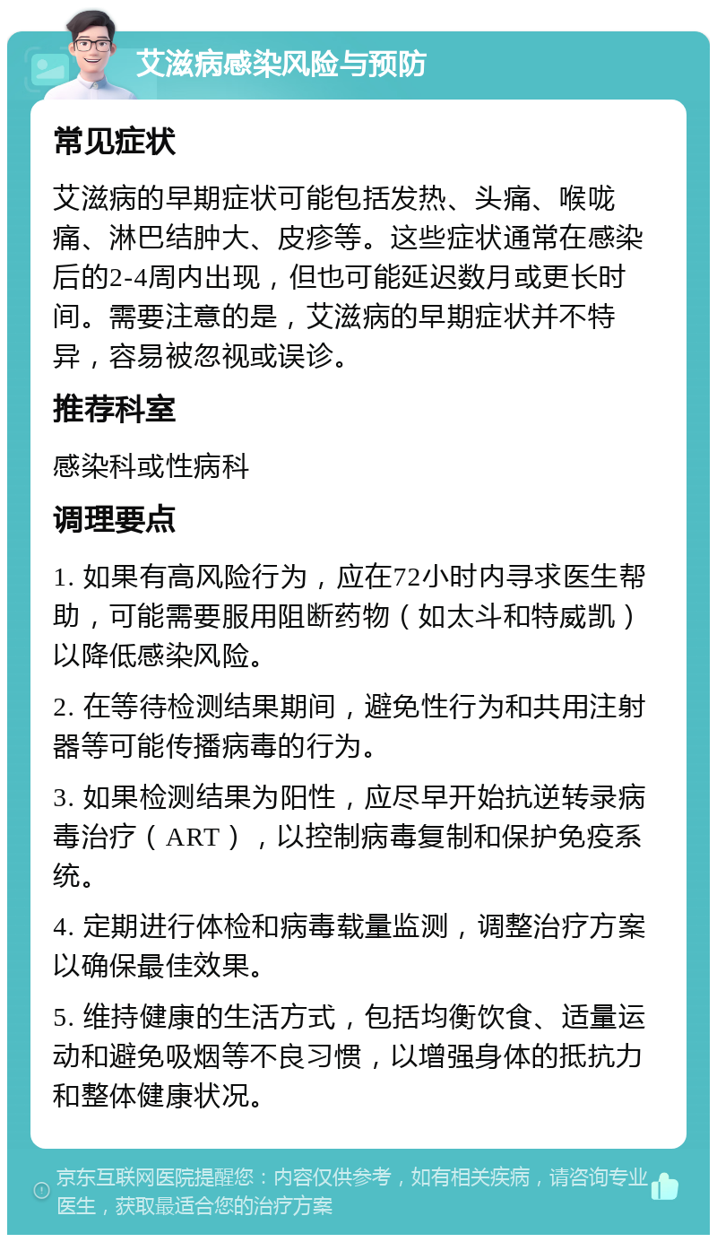 艾滋病感染风险与预防 常见症状 艾滋病的早期症状可能包括发热、头痛、喉咙痛、淋巴结肿大、皮疹等。这些症状通常在感染后的2-4周内出现，但也可能延迟数月或更长时间。需要注意的是，艾滋病的早期症状并不特异，容易被忽视或误诊。 推荐科室 感染科或性病科 调理要点 1. 如果有高风险行为，应在72小时内寻求医生帮助，可能需要服用阻断药物（如太斗和特威凯）以降低感染风险。 2. 在等待检测结果期间，避免性行为和共用注射器等可能传播病毒的行为。 3. 如果检测结果为阳性，应尽早开始抗逆转录病毒治疗（ART），以控制病毒复制和保护免疫系统。 4. 定期进行体检和病毒载量监测，调整治疗方案以确保最佳效果。 5. 维持健康的生活方式，包括均衡饮食、适量运动和避免吸烟等不良习惯，以增强身体的抵抗力和整体健康状况。