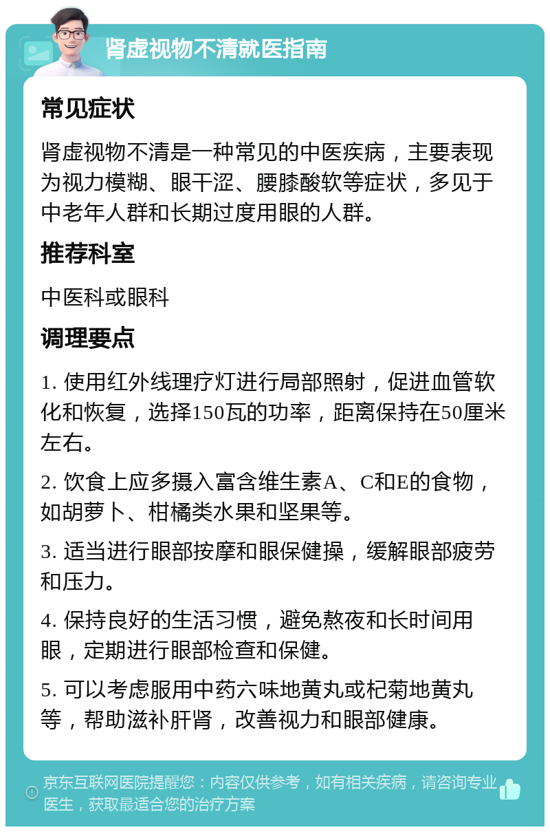 肾虚视物不清就医指南 常见症状 肾虚视物不清是一种常见的中医疾病，主要表现为视力模糊、眼干涩、腰膝酸软等症状，多见于中老年人群和长期过度用眼的人群。 推荐科室 中医科或眼科 调理要点 1. 使用红外线理疗灯进行局部照射，促进血管软化和恢复，选择150瓦的功率，距离保持在50厘米左右。 2. 饮食上应多摄入富含维生素A、C和E的食物，如胡萝卜、柑橘类水果和坚果等。 3. 适当进行眼部按摩和眼保健操，缓解眼部疲劳和压力。 4. 保持良好的生活习惯，避免熬夜和长时间用眼，定期进行眼部检查和保健。 5. 可以考虑服用中药六味地黄丸或杞菊地黄丸等，帮助滋补肝肾，改善视力和眼部健康。