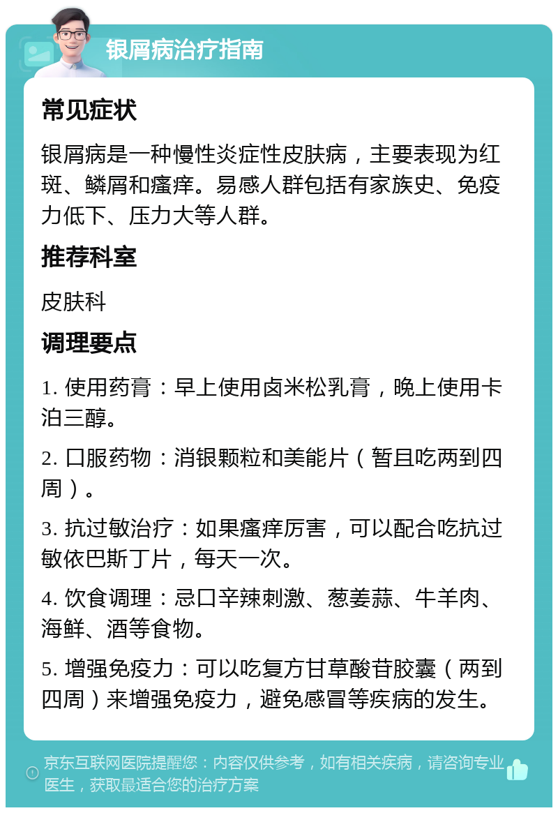 银屑病治疗指南 常见症状 银屑病是一种慢性炎症性皮肤病，主要表现为红斑、鳞屑和瘙痒。易感人群包括有家族史、免疫力低下、压力大等人群。 推荐科室 皮肤科 调理要点 1. 使用药膏：早上使用卤米松乳膏，晚上使用卡泊三醇。 2. 口服药物：消银颗粒和美能片（暂且吃两到四周）。 3. 抗过敏治疗：如果瘙痒厉害，可以配合吃抗过敏依巴斯丁片，每天一次。 4. 饮食调理：忌口辛辣刺激、葱姜蒜、牛羊肉、海鲜、酒等食物。 5. 增强免疫力：可以吃复方甘草酸苷胶囊（两到四周）来增强免疫力，避免感冒等疾病的发生。