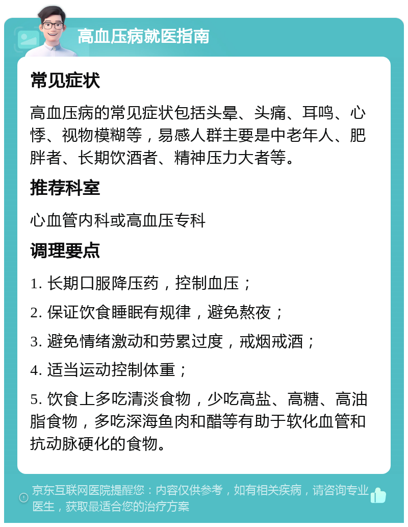 高血压病就医指南 常见症状 高血压病的常见症状包括头晕、头痛、耳鸣、心悸、视物模糊等，易感人群主要是中老年人、肥胖者、长期饮酒者、精神压力大者等。 推荐科室 心血管内科或高血压专科 调理要点 1. 长期口服降压药，控制血压； 2. 保证饮食睡眠有规律，避免熬夜； 3. 避免情绪激动和劳累过度，戒烟戒酒； 4. 适当运动控制体重； 5. 饮食上多吃清淡食物，少吃高盐、高糖、高油脂食物，多吃深海鱼肉和醋等有助于软化血管和抗动脉硬化的食物。