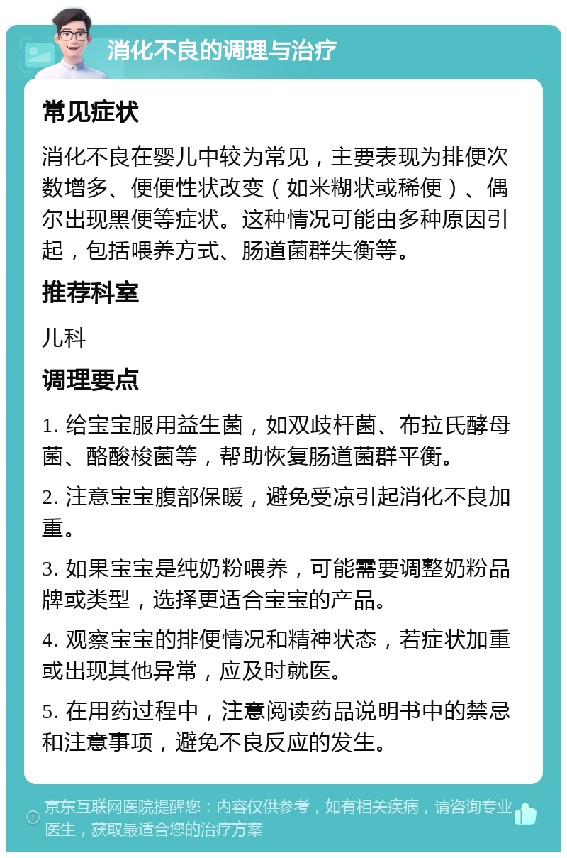 消化不良的调理与治疗 常见症状 消化不良在婴儿中较为常见，主要表现为排便次数增多、便便性状改变（如米糊状或稀便）、偶尔出现黑便等症状。这种情况可能由多种原因引起，包括喂养方式、肠道菌群失衡等。 推荐科室 儿科 调理要点 1. 给宝宝服用益生菌，如双歧杆菌、布拉氏酵母菌、酪酸梭菌等，帮助恢复肠道菌群平衡。 2. 注意宝宝腹部保暖，避免受凉引起消化不良加重。 3. 如果宝宝是纯奶粉喂养，可能需要调整奶粉品牌或类型，选择更适合宝宝的产品。 4. 观察宝宝的排便情况和精神状态，若症状加重或出现其他异常，应及时就医。 5. 在用药过程中，注意阅读药品说明书中的禁忌和注意事项，避免不良反应的发生。