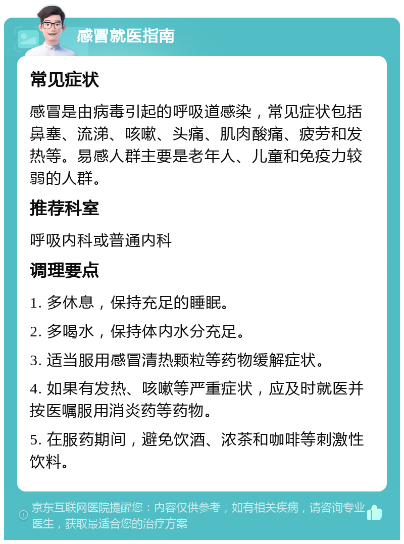 感冒就医指南 常见症状 感冒是由病毒引起的呼吸道感染，常见症状包括鼻塞、流涕、咳嗽、头痛、肌肉酸痛、疲劳和发热等。易感人群主要是老年人、儿童和免疫力较弱的人群。 推荐科室 呼吸内科或普通内科 调理要点 1. 多休息，保持充足的睡眠。 2. 多喝水，保持体内水分充足。 3. 适当服用感冒清热颗粒等药物缓解症状。 4. 如果有发热、咳嗽等严重症状，应及时就医并按医嘱服用消炎药等药物。 5. 在服药期间，避免饮酒、浓茶和咖啡等刺激性饮料。