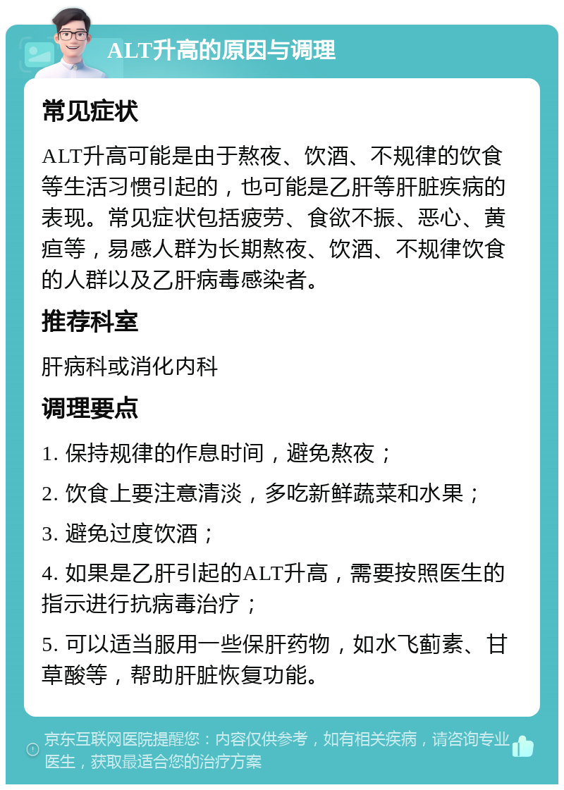 ALT升高的原因与调理 常见症状 ALT升高可能是由于熬夜、饮酒、不规律的饮食等生活习惯引起的，也可能是乙肝等肝脏疾病的表现。常见症状包括疲劳、食欲不振、恶心、黄疸等，易感人群为长期熬夜、饮酒、不规律饮食的人群以及乙肝病毒感染者。 推荐科室 肝病科或消化内科 调理要点 1. 保持规律的作息时间，避免熬夜； 2. 饮食上要注意清淡，多吃新鲜蔬菜和水果； 3. 避免过度饮酒； 4. 如果是乙肝引起的ALT升高，需要按照医生的指示进行抗病毒治疗； 5. 可以适当服用一些保肝药物，如水飞蓟素、甘草酸等，帮助肝脏恢复功能。