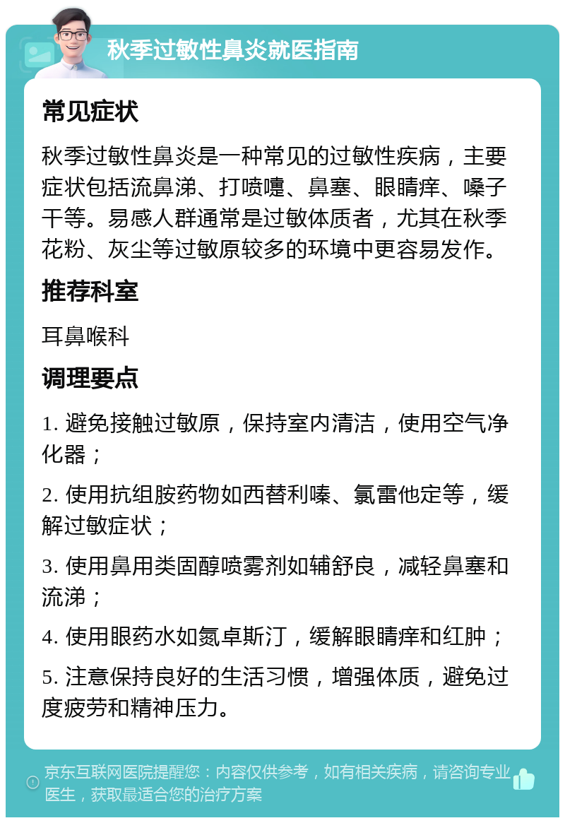 秋季过敏性鼻炎就医指南 常见症状 秋季过敏性鼻炎是一种常见的过敏性疾病，主要症状包括流鼻涕、打喷嚏、鼻塞、眼睛痒、嗓子干等。易感人群通常是过敏体质者，尤其在秋季花粉、灰尘等过敏原较多的环境中更容易发作。 推荐科室 耳鼻喉科 调理要点 1. 避免接触过敏原，保持室内清洁，使用空气净化器； 2. 使用抗组胺药物如西替利嗪、氯雷他定等，缓解过敏症状； 3. 使用鼻用类固醇喷雾剂如辅舒良，减轻鼻塞和流涕； 4. 使用眼药水如氮卓斯汀，缓解眼睛痒和红肿； 5. 注意保持良好的生活习惯，增强体质，避免过度疲劳和精神压力。