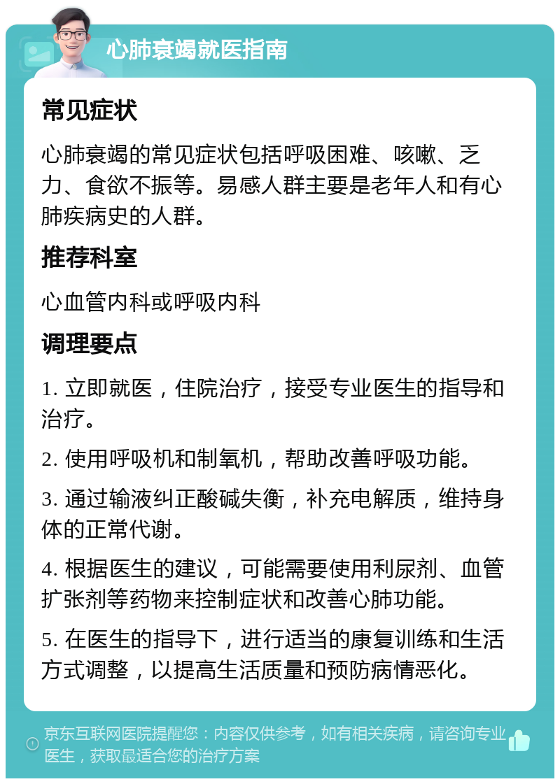 心肺衰竭就医指南 常见症状 心肺衰竭的常见症状包括呼吸困难、咳嗽、乏力、食欲不振等。易感人群主要是老年人和有心肺疾病史的人群。 推荐科室 心血管内科或呼吸内科 调理要点 1. 立即就医，住院治疗，接受专业医生的指导和治疗。 2. 使用呼吸机和制氧机，帮助改善呼吸功能。 3. 通过输液纠正酸碱失衡，补充电解质，维持身体的正常代谢。 4. 根据医生的建议，可能需要使用利尿剂、血管扩张剂等药物来控制症状和改善心肺功能。 5. 在医生的指导下，进行适当的康复训练和生活方式调整，以提高生活质量和预防病情恶化。