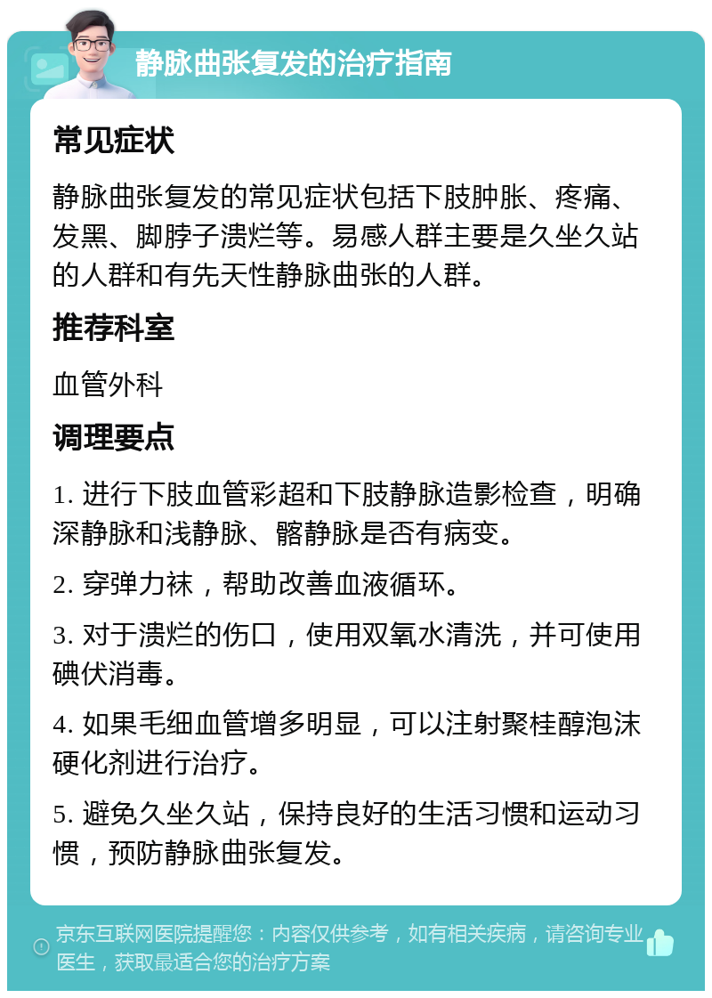 静脉曲张复发的治疗指南 常见症状 静脉曲张复发的常见症状包括下肢肿胀、疼痛、发黑、脚脖子溃烂等。易感人群主要是久坐久站的人群和有先天性静脉曲张的人群。 推荐科室 血管外科 调理要点 1. 进行下肢血管彩超和下肢静脉造影检查，明确深静脉和浅静脉、髂静脉是否有病变。 2. 穿弹力袜，帮助改善血液循环。 3. 对于溃烂的伤口，使用双氧水清洗，并可使用碘伏消毒。 4. 如果毛细血管增多明显，可以注射聚桂醇泡沫硬化剂进行治疗。 5. 避免久坐久站，保持良好的生活习惯和运动习惯，预防静脉曲张复发。