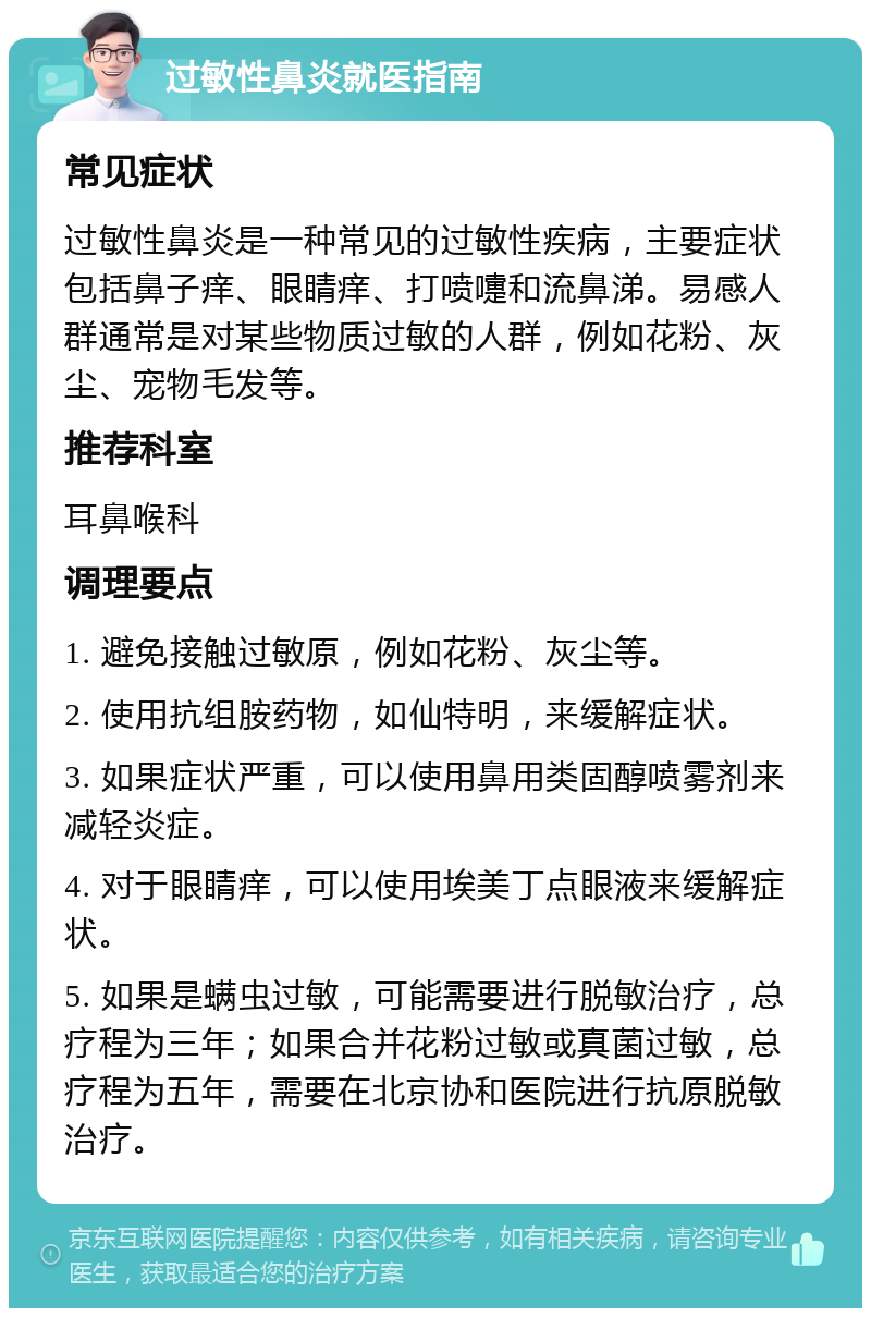 过敏性鼻炎就医指南 常见症状 过敏性鼻炎是一种常见的过敏性疾病，主要症状包括鼻子痒、眼睛痒、打喷嚏和流鼻涕。易感人群通常是对某些物质过敏的人群，例如花粉、灰尘、宠物毛发等。 推荐科室 耳鼻喉科 调理要点 1. 避免接触过敏原，例如花粉、灰尘等。 2. 使用抗组胺药物，如仙特明，来缓解症状。 3. 如果症状严重，可以使用鼻用类固醇喷雾剂来减轻炎症。 4. 对于眼睛痒，可以使用埃美丁点眼液来缓解症状。 5. 如果是螨虫过敏，可能需要进行脱敏治疗，总疗程为三年；如果合并花粉过敏或真菌过敏，总疗程为五年，需要在北京协和医院进行抗原脱敏治疗。