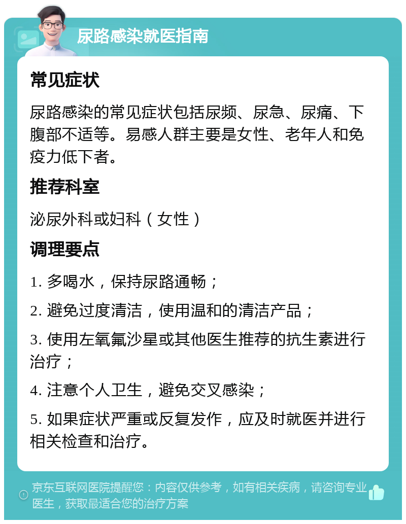 尿路感染就医指南 常见症状 尿路感染的常见症状包括尿频、尿急、尿痛、下腹部不适等。易感人群主要是女性、老年人和免疫力低下者。 推荐科室 泌尿外科或妇科（女性） 调理要点 1. 多喝水，保持尿路通畅； 2. 避免过度清洁，使用温和的清洁产品； 3. 使用左氧氟沙星或其他医生推荐的抗生素进行治疗； 4. 注意个人卫生，避免交叉感染； 5. 如果症状严重或反复发作，应及时就医并进行相关检查和治疗。