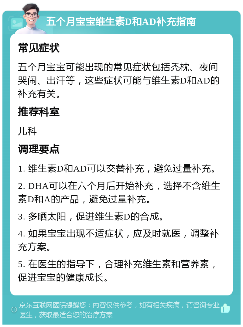 五个月宝宝维生素D和AD补充指南 常见症状 五个月宝宝可能出现的常见症状包括秃枕、夜间哭闹、出汗等，这些症状可能与维生素D和AD的补充有关。 推荐科室 儿科 调理要点 1. 维生素D和AD可以交替补充，避免过量补充。 2. DHA可以在六个月后开始补充，选择不含维生素D和A的产品，避免过量补充。 3. 多晒太阳，促进维生素D的合成。 4. 如果宝宝出现不适症状，应及时就医，调整补充方案。 5. 在医生的指导下，合理补充维生素和营养素，促进宝宝的健康成长。