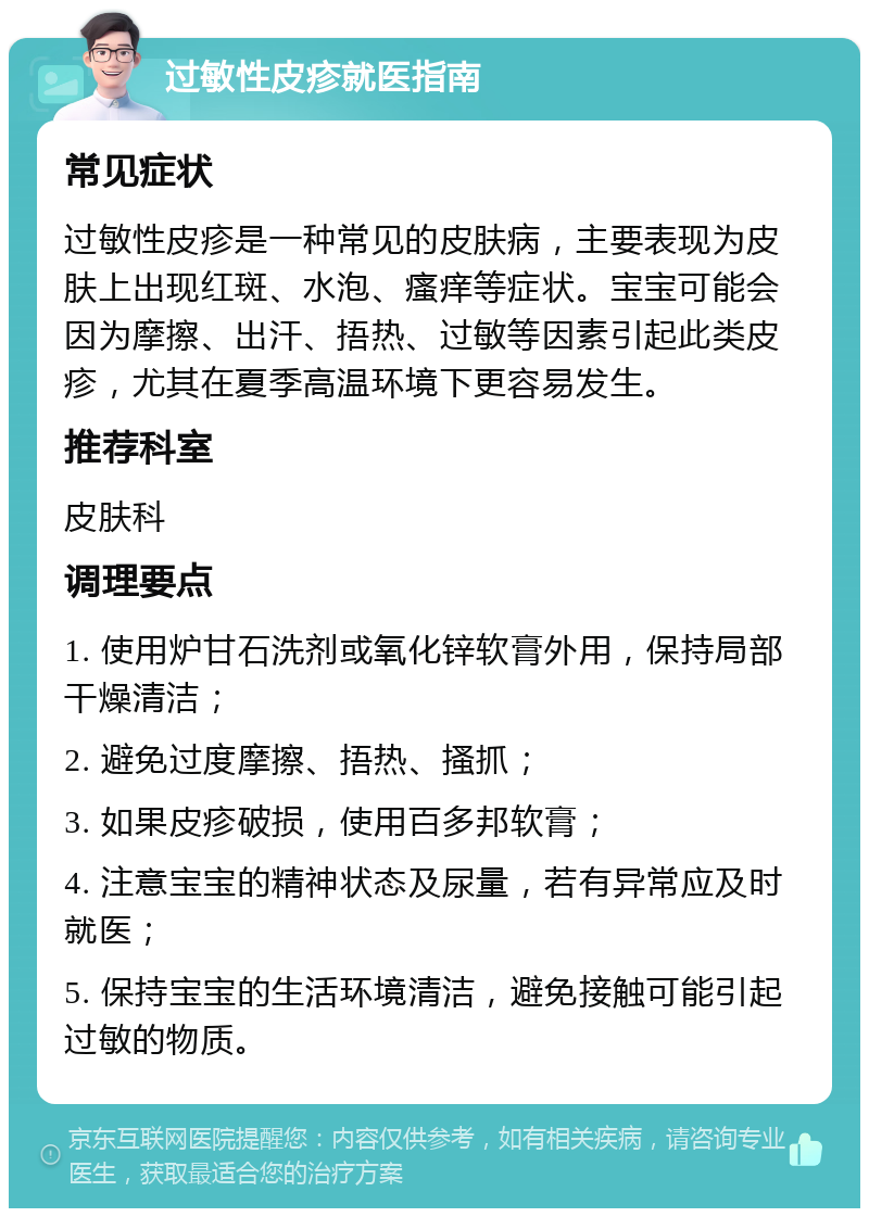 过敏性皮疹就医指南 常见症状 过敏性皮疹是一种常见的皮肤病，主要表现为皮肤上出现红斑、水泡、瘙痒等症状。宝宝可能会因为摩擦、出汗、捂热、过敏等因素引起此类皮疹，尤其在夏季高温环境下更容易发生。 推荐科室 皮肤科 调理要点 1. 使用炉甘石洗剂或氧化锌软膏外用，保持局部干燥清洁； 2. 避免过度摩擦、捂热、搔抓； 3. 如果皮疹破损，使用百多邦软膏； 4. 注意宝宝的精神状态及尿量，若有异常应及时就医； 5. 保持宝宝的生活环境清洁，避免接触可能引起过敏的物质。