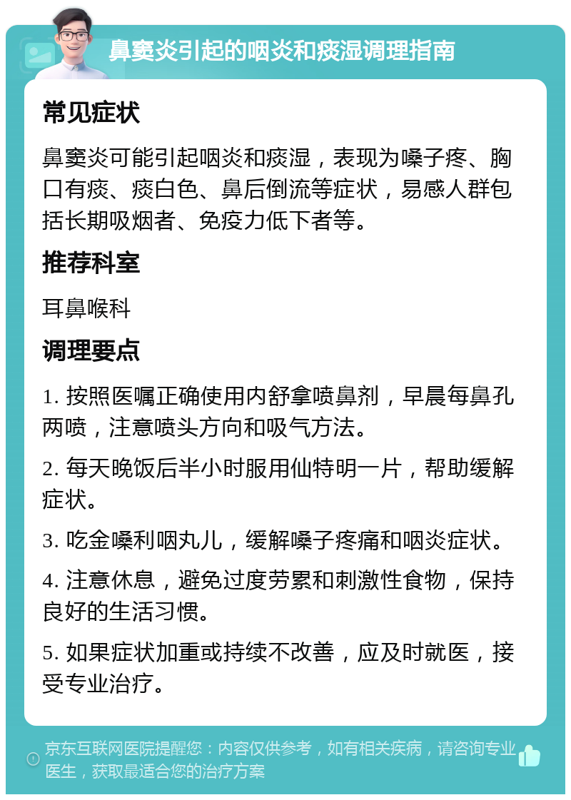 鼻窦炎引起的咽炎和痰湿调理指南 常见症状 鼻窦炎可能引起咽炎和痰湿，表现为嗓子疼、胸口有痰、痰白色、鼻后倒流等症状，易感人群包括长期吸烟者、免疫力低下者等。 推荐科室 耳鼻喉科 调理要点 1. 按照医嘱正确使用内舒拿喷鼻剂，早晨每鼻孔两喷，注意喷头方向和吸气方法。 2. 每天晚饭后半小时服用仙特明一片，帮助缓解症状。 3. 吃金嗓利咽丸儿，缓解嗓子疼痛和咽炎症状。 4. 注意休息，避免过度劳累和刺激性食物，保持良好的生活习惯。 5. 如果症状加重或持续不改善，应及时就医，接受专业治疗。