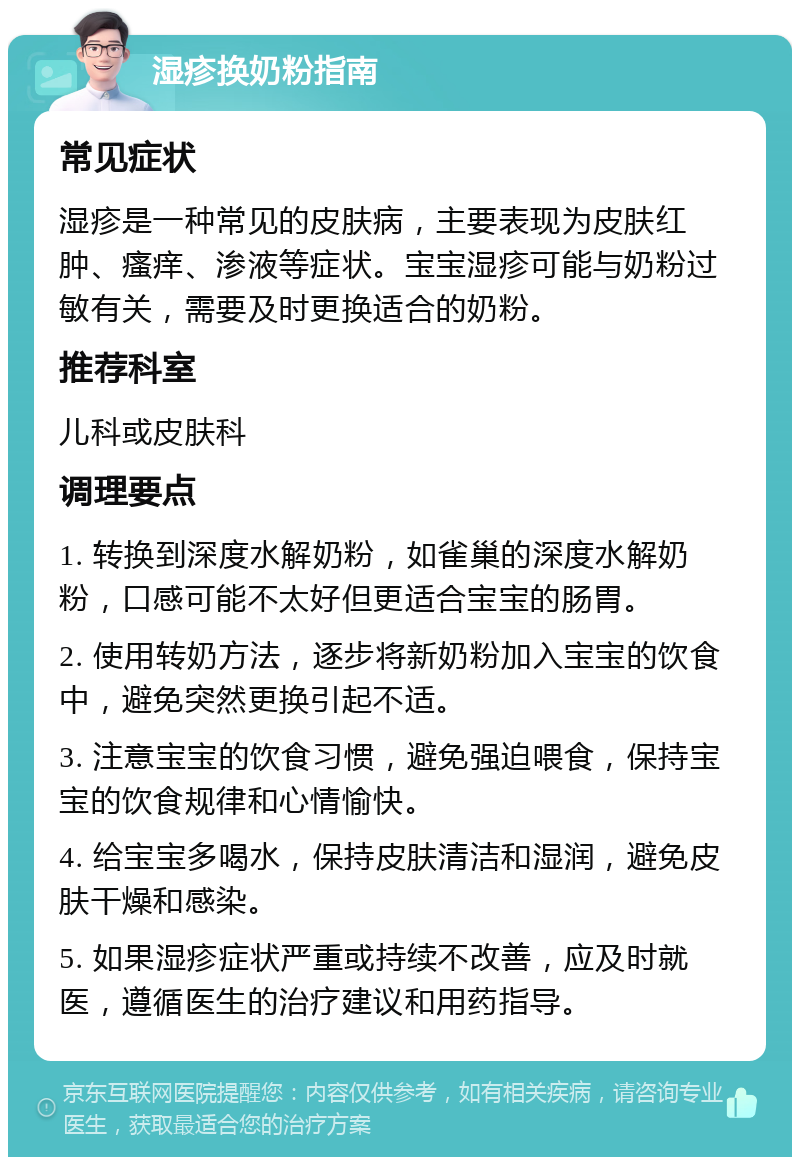 湿疹换奶粉指南 常见症状 湿疹是一种常见的皮肤病，主要表现为皮肤红肿、瘙痒、渗液等症状。宝宝湿疹可能与奶粉过敏有关，需要及时更换适合的奶粉。 推荐科室 儿科或皮肤科 调理要点 1. 转换到深度水解奶粉，如雀巢的深度水解奶粉，口感可能不太好但更适合宝宝的肠胃。 2. 使用转奶方法，逐步将新奶粉加入宝宝的饮食中，避免突然更换引起不适。 3. 注意宝宝的饮食习惯，避免强迫喂食，保持宝宝的饮食规律和心情愉快。 4. 给宝宝多喝水，保持皮肤清洁和湿润，避免皮肤干燥和感染。 5. 如果湿疹症状严重或持续不改善，应及时就医，遵循医生的治疗建议和用药指导。