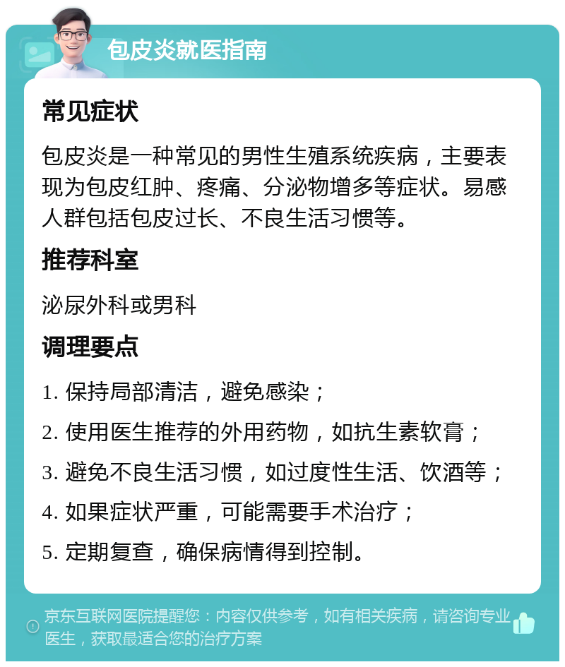 包皮炎就医指南 常见症状 包皮炎是一种常见的男性生殖系统疾病，主要表现为包皮红肿、疼痛、分泌物增多等症状。易感人群包括包皮过长、不良生活习惯等。 推荐科室 泌尿外科或男科 调理要点 1. 保持局部清洁，避免感染； 2. 使用医生推荐的外用药物，如抗生素软膏； 3. 避免不良生活习惯，如过度性生活、饮酒等； 4. 如果症状严重，可能需要手术治疗； 5. 定期复查，确保病情得到控制。