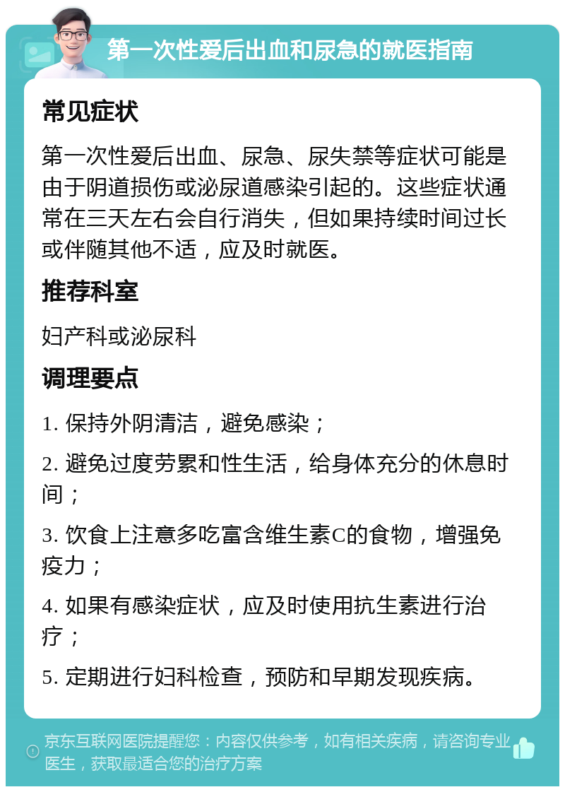 第一次性爱后出血和尿急的就医指南 常见症状 第一次性爱后出血、尿急、尿失禁等症状可能是由于阴道损伤或泌尿道感染引起的。这些症状通常在三天左右会自行消失，但如果持续时间过长或伴随其他不适，应及时就医。 推荐科室 妇产科或泌尿科 调理要点 1. 保持外阴清洁，避免感染； 2. 避免过度劳累和性生活，给身体充分的休息时间； 3. 饮食上注意多吃富含维生素C的食物，增强免疫力； 4. 如果有感染症状，应及时使用抗生素进行治疗； 5. 定期进行妇科检查，预防和早期发现疾病。