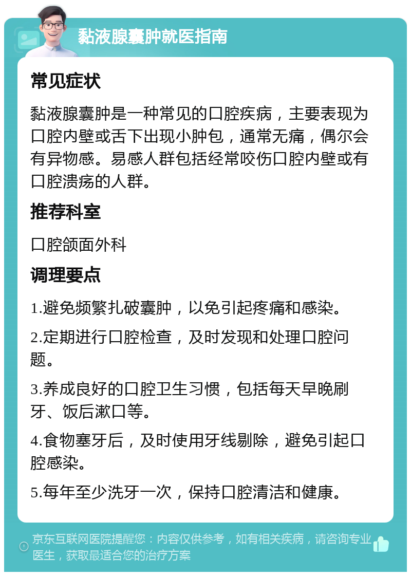 黏液腺囊肿就医指南 常见症状 黏液腺囊肿是一种常见的口腔疾病，主要表现为口腔内壁或舌下出现小肿包，通常无痛，偶尔会有异物感。易感人群包括经常咬伤口腔内壁或有口腔溃疡的人群。 推荐科室 口腔颌面外科 调理要点 1.避免频繁扎破囊肿，以免引起疼痛和感染。 2.定期进行口腔检查，及时发现和处理口腔问题。 3.养成良好的口腔卫生习惯，包括每天早晚刷牙、饭后漱口等。 4.食物塞牙后，及时使用牙线剔除，避免引起口腔感染。 5.每年至少洗牙一次，保持口腔清洁和健康。