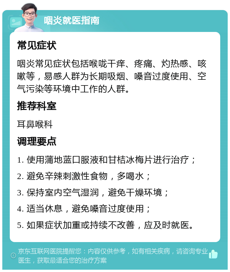 咽炎就医指南 常见症状 咽炎常见症状包括喉咙干痒、疼痛、灼热感、咳嗽等，易感人群为长期吸烟、嗓音过度使用、空气污染等环境中工作的人群。 推荐科室 耳鼻喉科 调理要点 1. 使用蒲地蓝口服液和甘桔冰梅片进行治疗； 2. 避免辛辣刺激性食物，多喝水； 3. 保持室内空气湿润，避免干燥环境； 4. 适当休息，避免嗓音过度使用； 5. 如果症状加重或持续不改善，应及时就医。